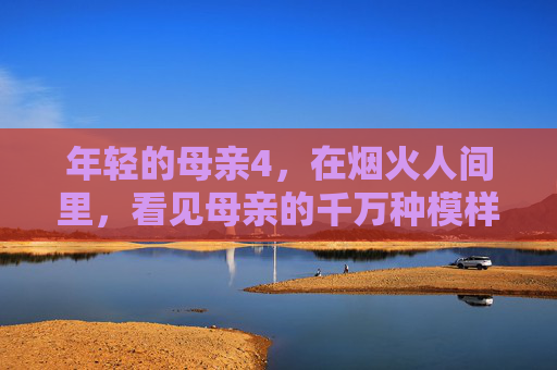 年轻的母亲4,在烟火人间里,看见母亲的千万种模样,烟火人间中,年轻的母亲见尽千万种母亲模样 年轻的母亲4,在烟火人间里,看见母亲的千万种模样,烟火人间中,年轻的母亲见尽千万种母亲模样