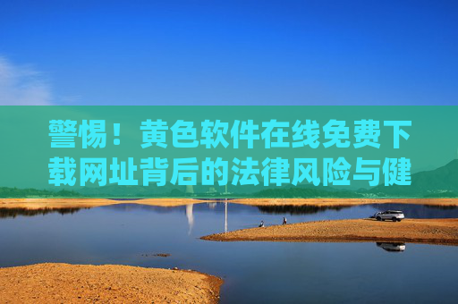 警惕!黄色软件在线免费下载网址背后的法律风险与健康陷阱,警惕!黄色软件免费下载网址的法律风险与健康陷阱 警惕!黄色软件在线免费下载网址背后的法律风险与健康陷阱,警惕!黄色软件免费下载网址的法律风险与健康陷阱