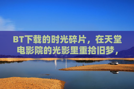 BT下载的时光碎片,在天堂电影院的光影里重拾旧梦,光影拾梦,天堂电影院的BT时光碎片 BT下载的时光碎片,在天堂电影院的光影里重拾旧梦,光影拾梦,天堂电影院的BT时光碎片