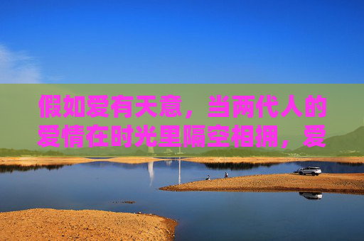 假如爱有天意,当两代人的爱情在时光里隔空相拥,爱有天意,两代爱情时光相拥 假如爱有天意,当两代人的爱情在时光里隔空相拥,爱有天意,两代爱情时光相拥