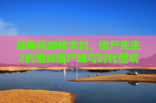 经典再续桃木剑，僵尸先生2的港式僵尸魂与时代回响，经典再续桃木剑，僵尸先生2的港式僵尸魂与时代回响
