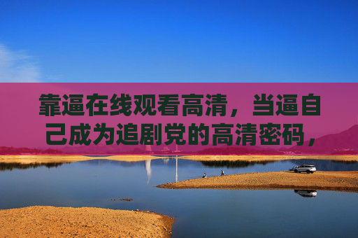 靠逼在线观看高清,当逼自己成为追剧党的高清密码,成为追剧党的高清密码 靠逼在线观看高清,当逼自己成为追剧党的高清密码,成为追剧党的高清密码