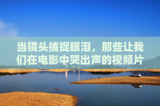 当镜头捕捉眼泪,那些让我们在电影中哭出声的视频片段,镜头捕捉眼泪,电影中哭出声的泪目片段 当镜头捕捉眼泪,那些让我们在电影中哭出声的视频片段,镜头捕捉眼泪,电影中哭出声的泪目片段
