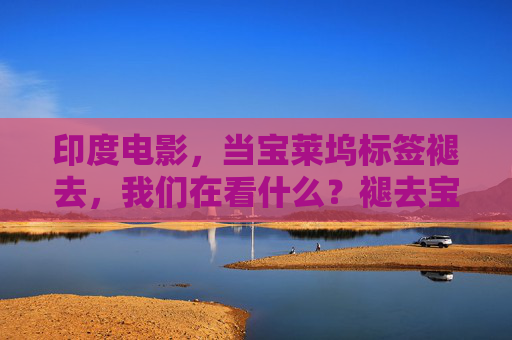 印度电影,当宝莱坞标签褪去,我们在看什么?褪去宝莱坞标签,印度电影的另一种可能 印度电影,当宝莱坞标签褪去,我们在看什么?褪去宝莱坞标签,印度电影的另一种可能