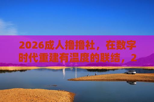 2026成人撸撸社，在数字时代重建有温度的联结，2026成人撸撸社，数字时代重建有温度的联结