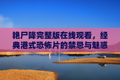 艳尸降完整版在线观看，经典港式恐怖片的禁忌与魅惑，艳尸降，经典港式恐怖片的禁忌魅惑