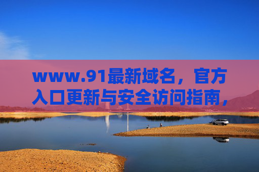 www.91最新域名,官方入口更新与安全访问指南,www.91最新域名官方入口更新与安全访问指南 www.91最新域名,官方入口更新与安全访问指南,www.91最新域名官方入口更新与安全访问指南