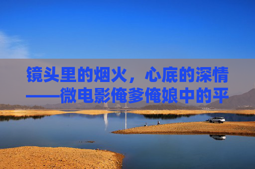 镜头里的烟火,心底的深情——微电影俺爹俺娘中的平凡史诗,平凡烟火中的深情史诗——微电影俺爹俺娘 镜头里的烟火,心底的深情——微电影俺爹俺娘中的平凡史诗,平凡烟火中的深情史诗——微电影俺爹俺娘