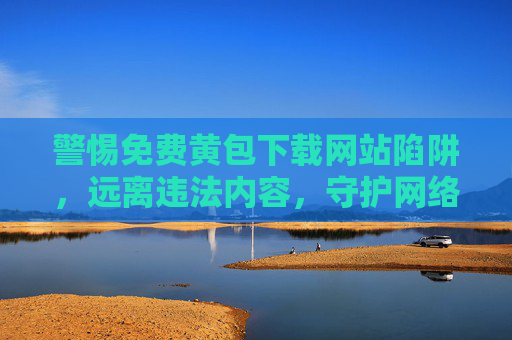 警惕免费黄包下载网站陷阱，远离违法内容，守护网络安全，警惕免费黄包下载网站陷阱，远离违法内容守护网络安全