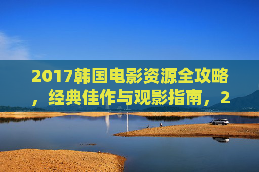 2017韩国电影资源全攻略，经典佳作与观影指南，2017韩国电影全攻略，经典佳作与观影指南