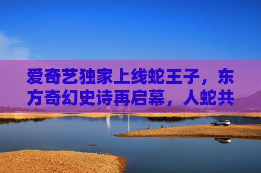爱奇艺独家上线蛇王子,东方奇幻史诗再启幕,人蛇共谱热血传奇,蛇王子,东方奇幻史诗人蛇热血传奇 爱奇艺独家上线蛇王子,东方奇幻史诗再启幕,人蛇共谱热血传奇,蛇王子,东方奇幻史诗人蛇热血传奇
