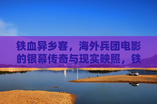 铁血异乡客，海外兵团电影的银幕传奇与现实映照，铁血异乡客，海外兵团电影的银幕传奇与现实映照