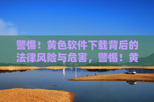 警惕！黄色软件下载背后的法律风险与危害，警惕！黄色软件下载的法律风险与危害