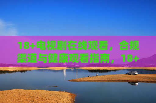 18+电视剧在线观看,合规渠道与健康观看指南,18+电视剧在线观看,合规渠道与健康指南 18+电视剧在线观看,合规渠道与健康观看指南,18+电视剧在线观看,合规渠道与健康指南
