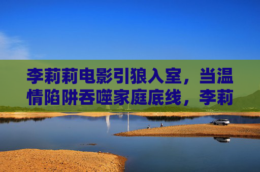 李莉莉电影引狼入室，当温情陷阱吞噬家庭底线，李莉莉电影引狼入室，温情陷阱吞噬家庭底线