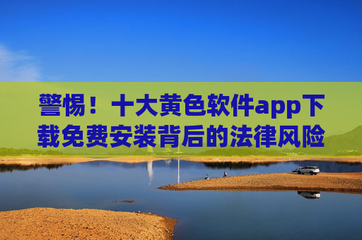 警惕！十大黄色软件app下载免费安装背后的法律风险与健康危害，警惕十大黄色软件app免费安装的法律风险与健康危害