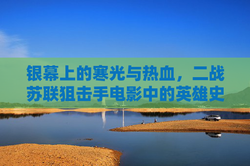 银幕上的寒光与热血，二战苏联狙击手电影中的英雄史诗与人性微光