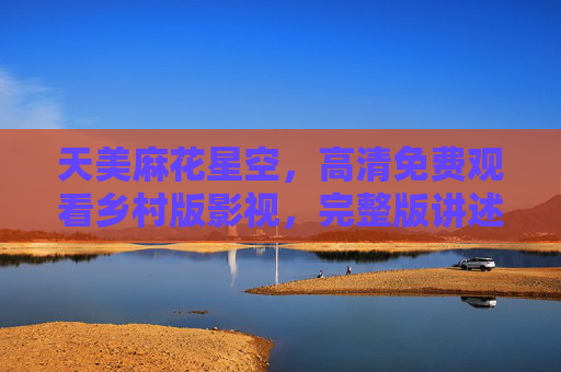 天美麻花星空,高清免费观看乡村版影视,完整版讲述乡土温情与时代变迁,天美麻花星空,乡土温情与时代变迁的乡村高清影视完整版 天美麻花星空,高清免费观看乡村版影视,完整版讲述乡土温情与时代变迁,天美麻花星空,乡土温情与时代变迁的乡村高清影视完整版