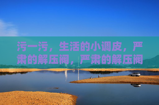 污一污,生活的小调皮,严肃的解压阀,严肃的解压阀,生活的小调皮污一下 污一污,生活的小调皮,严肃的解压阀,严肃的解压阀,生活的小调皮污一下