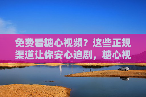 免费看糖心视频？这些正规渠道让你安心追剧，糖心视频免费看？正规渠道安心追剧