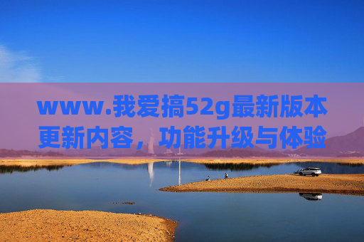 www.我爱搞52g最新版本更新内容,功能升级与体验优化全解析,我爱搞52g最新版本更新,功能升级与体验优化全解析 www.我爱搞52g最新版本更新内容,功能升级与体验优化全解析,我爱搞52g最新版本更新,功能升级与体验优化全解析