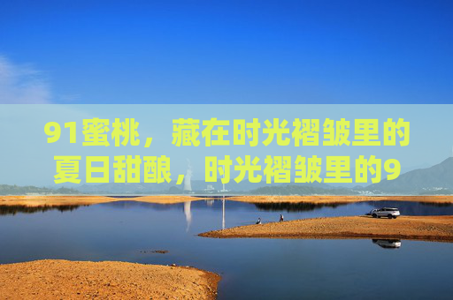 91蜜桃,藏在时光褶皱里的夏日甜酿,时光褶皱里的91蜜桃夏日甜酿 91蜜桃,藏在时光褶皱里的夏日甜酿,时光褶皱里的91蜜桃夏日甜酿