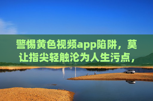 警惕黄色视频app陷阱,莫让指尖轻触沦为人生污点,警惕黄色视频app陷阱,莫让指尖轻触成人生污点 警惕黄色视频app陷阱,莫让指尖轻触沦为人生污点,警惕黄色视频app陷阱,莫让指尖轻触成人生污点
