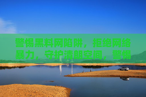 警惕黑料网陷阱，拒绝网络暴力，守护清朗空间，警惕黑料陷阱，拒绝网络暴力，守护清朗空间