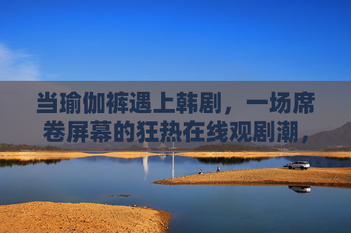 当瑜伽裤遇上韩剧,一场席卷屏幕的狂热在线观剧潮,瑜伽裤邂逅韩剧,席卷屏幕的狂热观剧潮 当瑜伽裤遇上韩剧,一场席卷屏幕的狂热在线观剧潮,瑜伽裤邂逅韩剧,席卷屏幕的狂热观剧潮