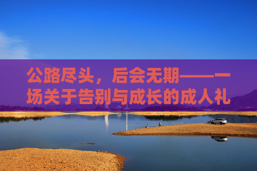 公路尽头,后会无期——一场关于告别与成长的成人礼,公路尽头,后会无期的成人礼 公路尽头,后会无期——一场关于告别与成长的成人礼,公路尽头,后会无期的成人礼
