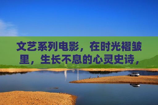文艺系列电影,在时光褶皱里,生长不息的心灵史诗,时光褶皱里生长不息的心灵史诗 文艺系列电影,在时光褶皱里,生长不息的心灵史诗,时光褶皱里生长不息的心灵史诗