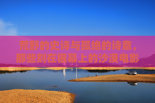 荒野的史诗与孤绝的诗意,那些刻在银幕上的沙漠电影,荒野银幕史诗,沙漠电影的孤绝诗意 荒野的史诗与孤绝的诗意,那些刻在银幕上的沙漠电影,荒野银幕史诗,沙漠电影的孤绝诗意