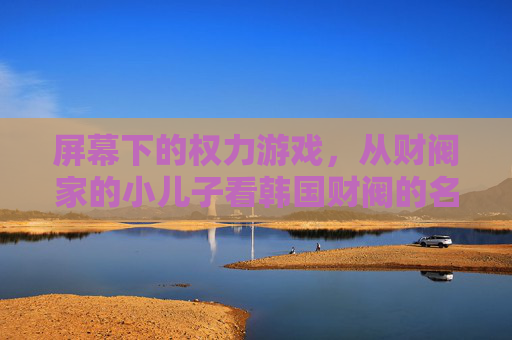屏幕下的权力游戏，从财阀家的小儿子看韩国财阀的名与实