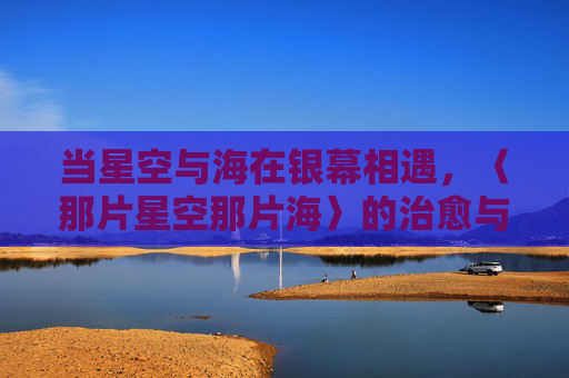 当星空与海在银幕相遇,〈那片星空那片海〉的治愈与追寻,星空与海的银幕相遇,治愈与追寻 当星空与海在银幕相遇,〈那片星空那片海〉的治愈与追寻,星空与海的银幕相遇,治愈与追寻
