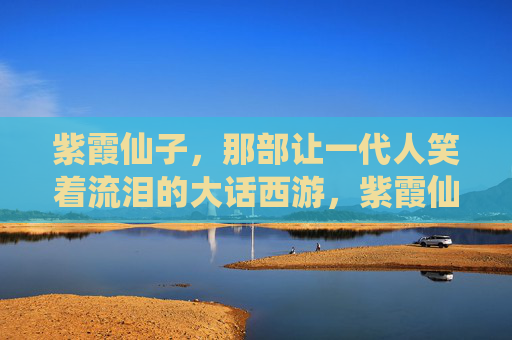 紫霞仙子,那部让一代人笑着流泪的大话西游,紫霞仙子,一代人笑着流泪的大话西游 紫霞仙子,那部让一代人笑着流泪的大话西游,紫霞仙子,一代人笑着流泪的大话西游