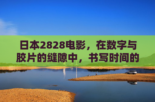 日本2828电影，在数字与胶片的缝隙中，书写时间的诗篇，数字与胶片的缝隙，日本2828电影的时间诗篇