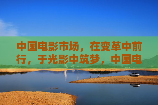 中国电影市场,在变革中前行,于光影中筑梦,中国电影市场,光影筑梦 变革前行 中国电影市场,在变革中前行,于光影中筑梦,中国电影市场,光影筑梦 变革前行
