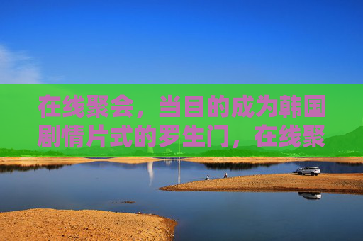 在线聚会,当目的成为韩国剧情片式的罗生门,在线聚会,目的的韩式罗生门 在线聚会,当目的成为韩国剧情片式的罗生门,在线聚会,目的的韩式罗生门