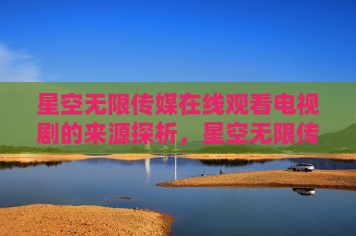 星空无限传媒在线观看电视剧的来源探析,星空无限传媒在线观看电视剧的来源探析 星空无限传媒在线观看电视剧的来源探析,星空无限传媒在线观看电视剧的来源探析