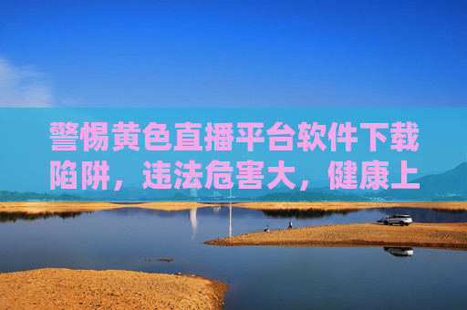 警惕黄色直播平台软件下载陷阱,违法危害大,健康上网才是正道,警惕黄色直播平台软件下载陷阱,违法危害大,健康上网才是正道 警惕黄色直播平台软件下载陷阱,违法危害大,健康上网才是正道,警惕黄色直播平台软件下载陷阱,违法危害大,健康上网才是正道