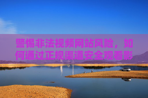 警惕非法视频网站风险,如何通过正规渠道安全观看影视内容,警惕非法视频网站风险,正规渠道安全观看影视 警惕非法视频网站风险,如何通过正规渠道安全观看影视内容,警惕非法视频网站风险,正规渠道安全观看影视