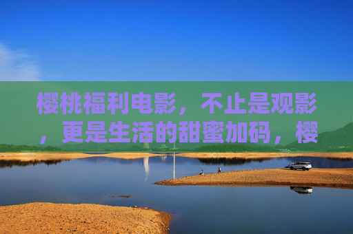 樱桃福利电影,不止是观影,更是生活的甜蜜加码,樱桃福利电影,不止观影,更是生活甜蜜加码 樱桃福利电影,不止是观影,更是生活的甜蜜加码,樱桃福利电影,不止观影,更是生活甜蜜加码