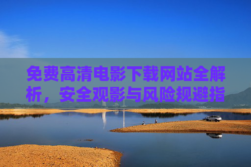 免费高清电影下载网站全解析,安全观影与风险规避指南 免费高清电影下载网站全解析,安全观影与风险规避指南