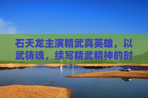 石天龙主演精武真英雄，以武铸魂，续写精武精神的时代传奇，石天龙精武真英雄，以武铸魂续写精武时代传奇