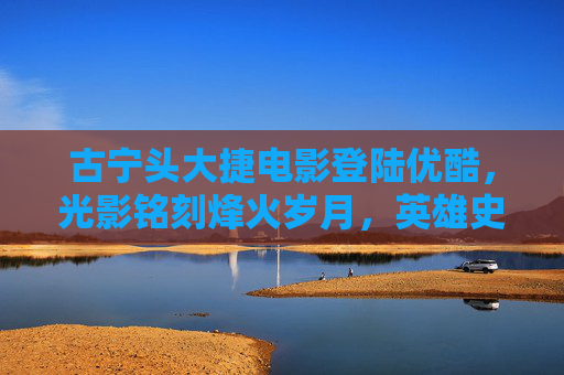 古宁头大捷电影登陆优酷，光影铭刻烽火岁月，英雄史诗永不褪色，古宁头大捷电影登陆优酷 光影铭刻英雄史诗