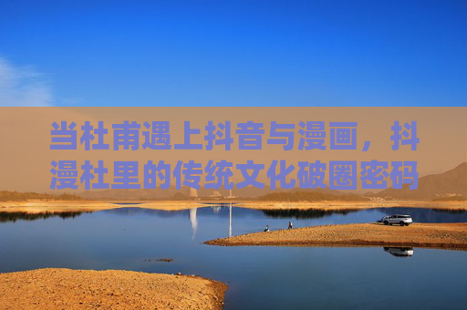当杜甫遇上抖音与漫画，抖漫杜里的传统文化破圈密码，抖漫杜，传统文化破圈的密码