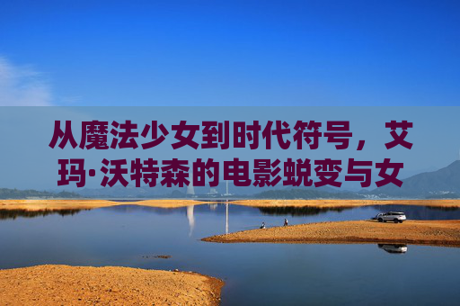 从魔法少女到时代符号,艾玛·沃特森的电影蜕变与女性力量,艾玛·沃特森,从魔法少女到时代符号的女性力量 从魔法少女到时代符号,艾玛·沃特森的电影蜕变与女性力量,艾玛·沃特森,从魔法少女到时代符号的女性力量