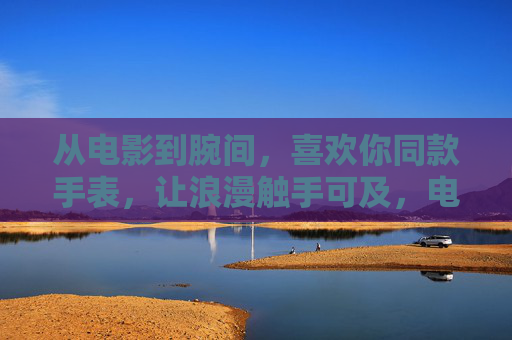 从电影到腕间,喜欢你同款手表,让浪漫触手可及,电影同款腕间浪漫,触手可及的心动 从电影到腕间,喜欢你同款手表,让浪漫触手可及,电影同款腕间浪漫,触手可及的心动
