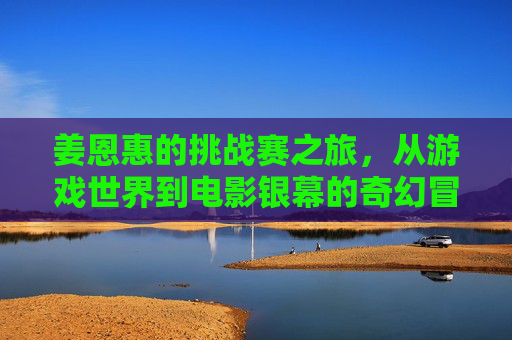 姜恩惠的挑战赛之旅,从游戏世界到电影银幕的奇幻冒险,姜恩惠,从游戏世界到银幕的奇幻挑战之旅 姜恩惠的挑战赛之旅,从游戏世界到电影银幕的奇幻冒险,姜恩惠,从游戏世界到银幕的奇幻挑战之旅