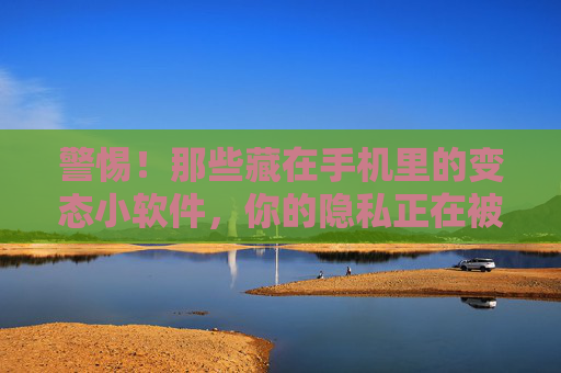 警惕!那些藏在手机里的变态小软件,你的隐私正在被悄悄掏空,警惕!手机里的变态小软件正在悄悄掏空你的隐私 警惕!那些藏在手机里的变态小软件,你的隐私正在被悄悄掏空,警惕!手机里的变态小软件正在悄悄掏空你的隐私
